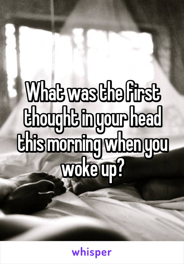 What was the first thought in your head this morning when you woke up?