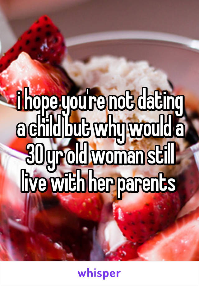 i hope you're not dating a child but why would a 30 yr old woman still live with her parents 