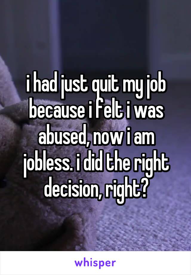 i had just quit my job because i felt i was abused, now i am jobless. i did the right decision, right?