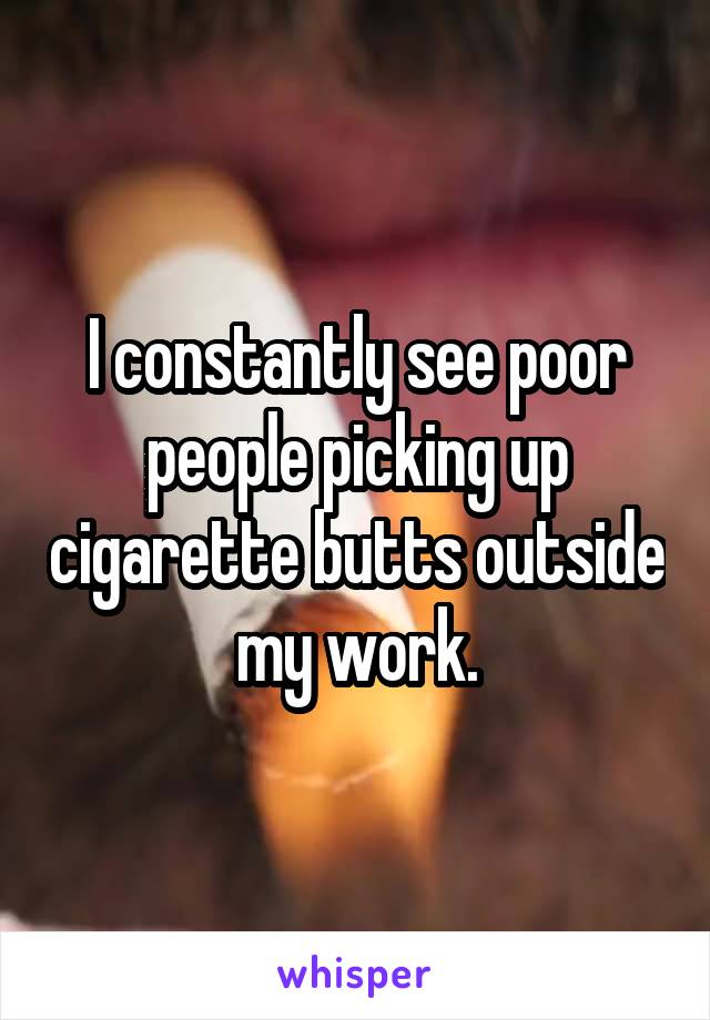 I constantly see poor people picking up cigarette butts outside my work.