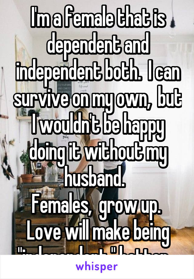 I'm a female that is dependent and independent both.  I can survive on my own,  but I wouldn't be happy doing it without my husband.  
Females,  grow up.  Love will make being "independent " better.  