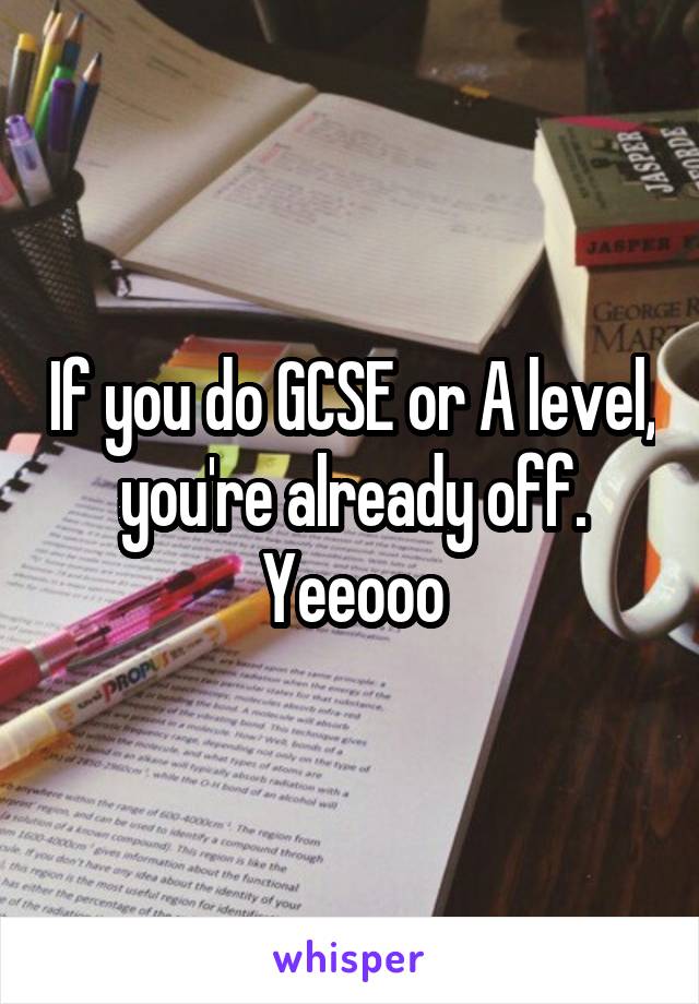 If you do GCSE or A level, you're already off. Yeeooo