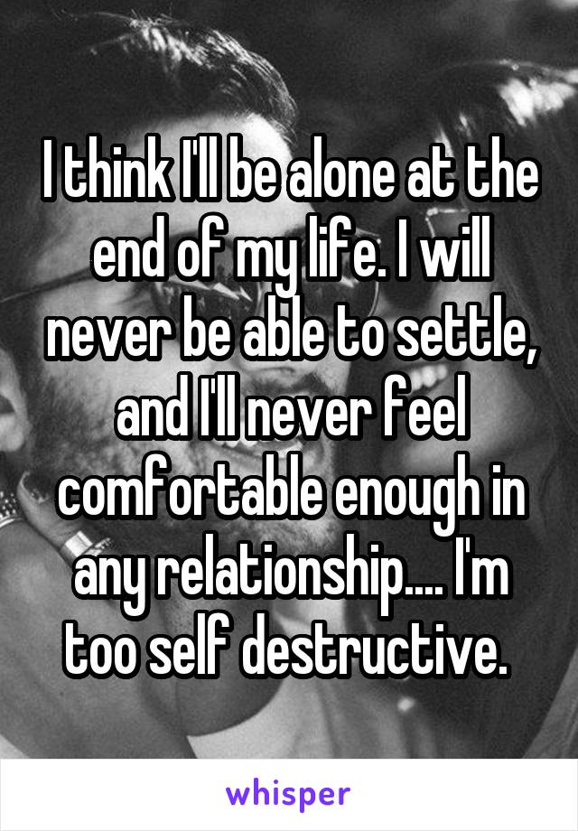 I think I'll be alone at the end of my life. I will never be able to settle, and I'll never feel comfortable enough in any relationship.... I'm too self destructive. 