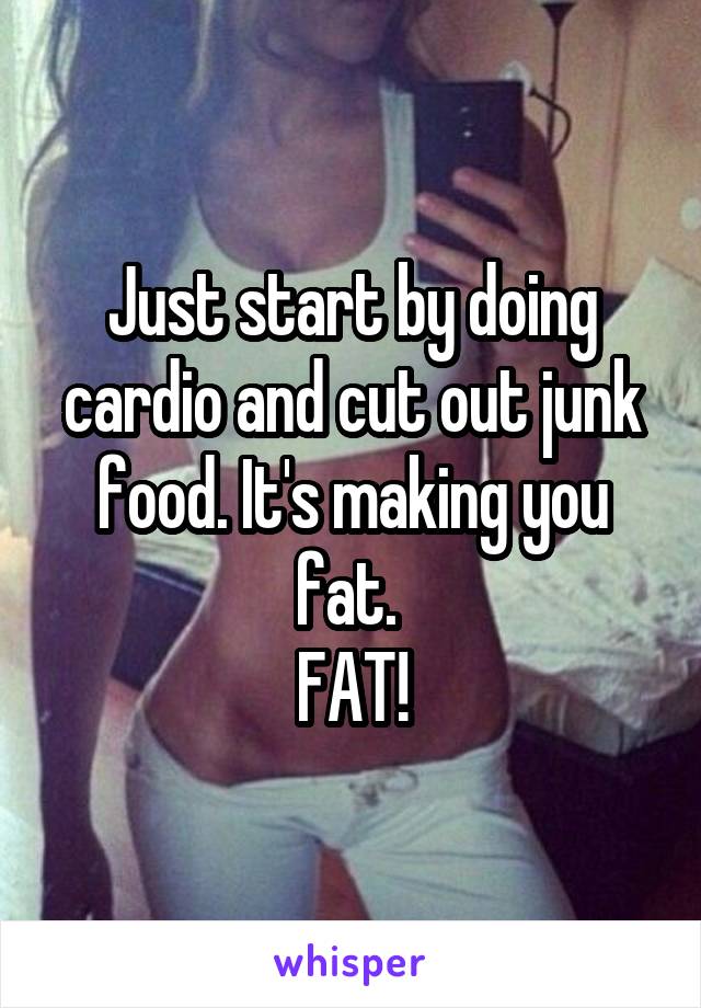 Just start by doing cardio and cut out junk food. It's making you fat. 
FAT!