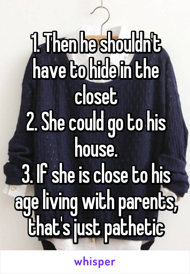 1. Then he shouldn't have to hide in the closet
2. She could go to his house.
3. If she is close to his age living with parents, that's just pathetic