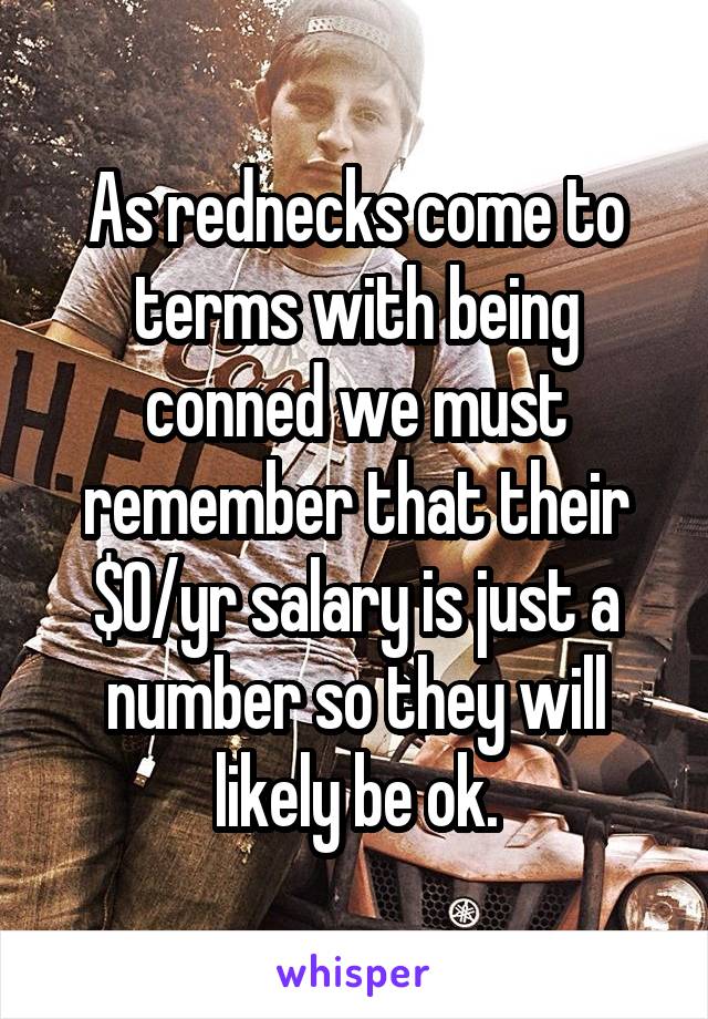 As rednecks come to terms with being conned we must remember that their $0/yr salary is just a number so they will likely be ok.