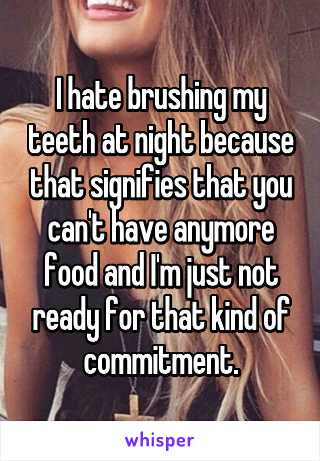 I hate brushing my teeth at night because that signifies that you can't have anymore food and I'm just not ready for that kind of commitment.