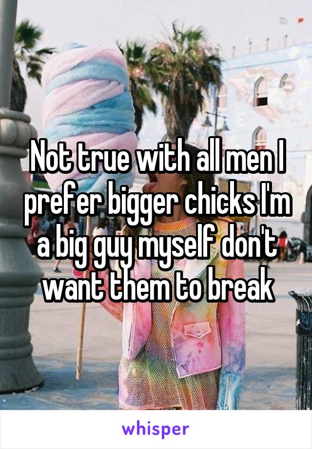 Not true with all men I prefer bigger chicks I'm a big guy myself don't want them to break