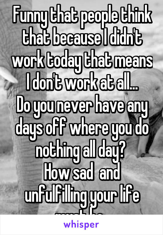 Funny that people think that because I didn't work today that means I don't work at all...
Do you never have any days off where you do nothing all day? 
How sad  and unfulfilling your life must be. 