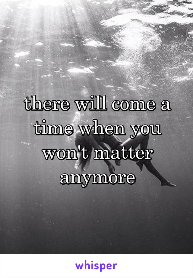 there will come a time when you won't matter anymore