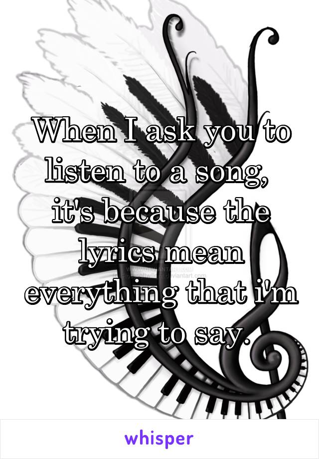 When I ask you to listen to a song, 
it's because the lyrics mean everything that i'm trying to say. 