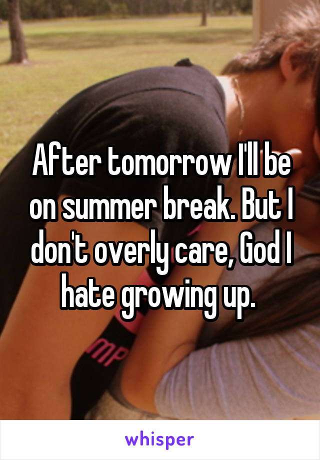 After tomorrow I'll be on summer break. But I don't overly care, God I hate growing up. 