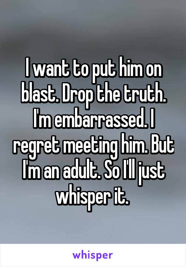 I want to put him on blast. Drop the truth. I'm embarrassed. I regret meeting him. But I'm an adult. So I'll just whisper it. 