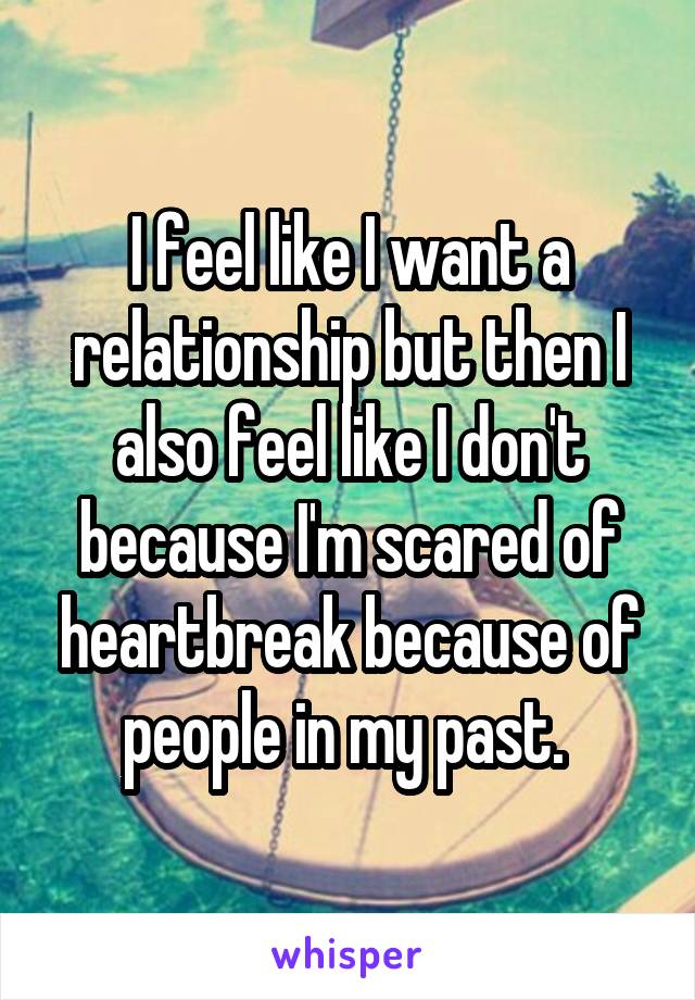 I feel like I want a relationship but then I also feel like I don't because I'm scared of heartbreak because of people in my past. 
