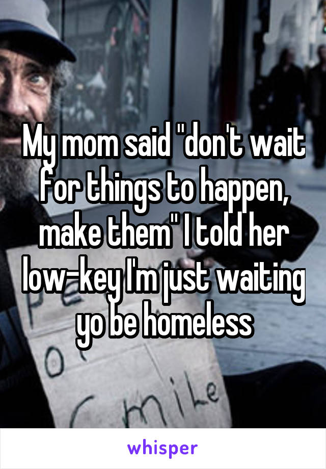 My mom said "don't wait for things to happen, make them" I told her low-key I'm just waiting yo be homeless