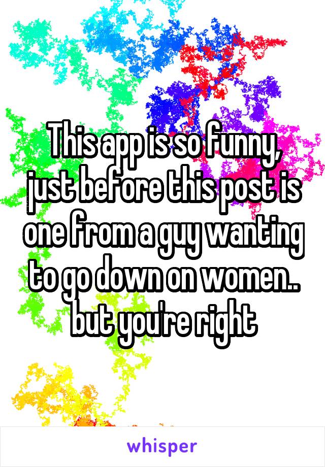 This app is so funny, just before this post is one from a guy wanting to go down on women.. but you're right
