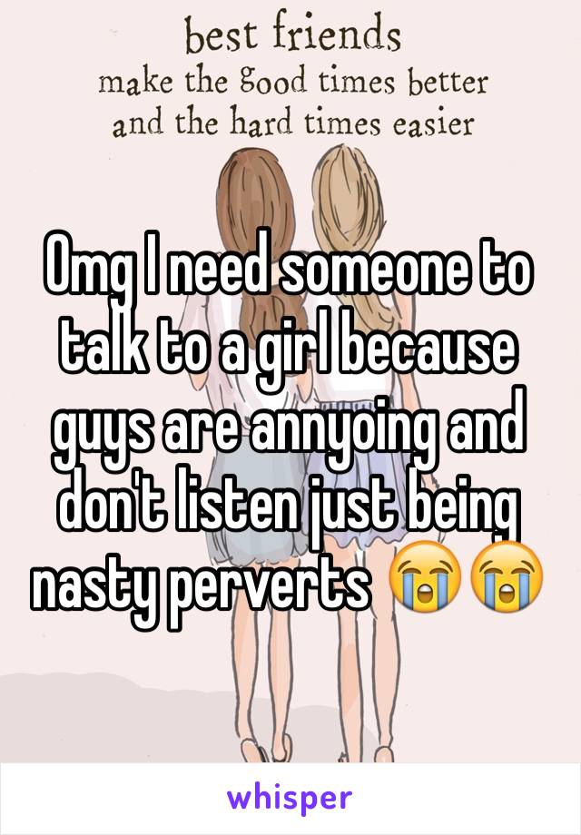 Omg I need someone to talk to a girl because guys are annyoing and don't listen just being nasty perverts 😭😭 