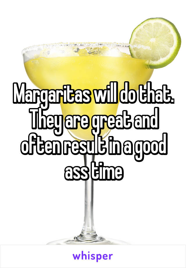 Margaritas will do that. They are great and often result in a good ass time