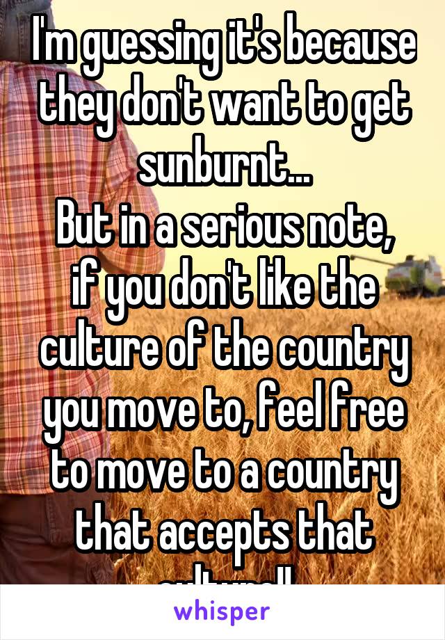 I'm guessing it's because they don't want to get sunburnt...
But in a serious note, if you don't like the culture of the country you move to, feel free to move to a country that accepts that culture!!