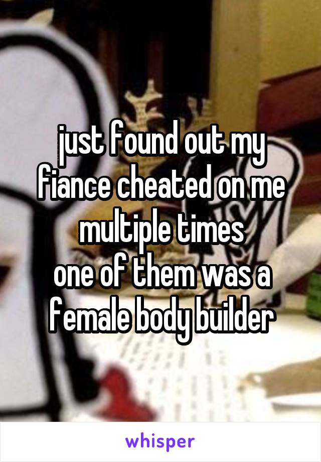 just found out my fiance cheated on me multiple times
one of them was a female body builder
