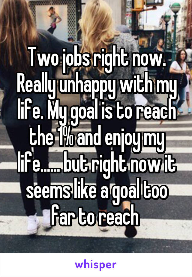 Two jobs right now. Really unhappy with my life. My goal is to reach the 1% and enjoy my life...... but right now it seems like a goal too far to reach 