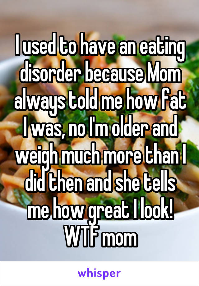 I used to have an eating disorder because Mom always told me how fat I was, no I'm older and weigh much more than I did then and she tells me how great I look! WTF mom