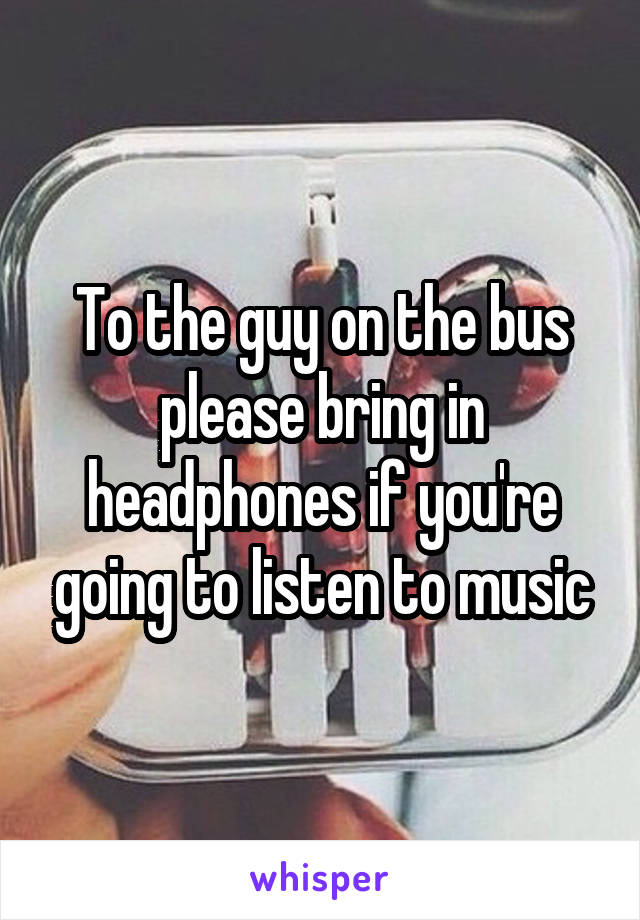 To the guy on the bus please bring in headphones if you're going to listen to music