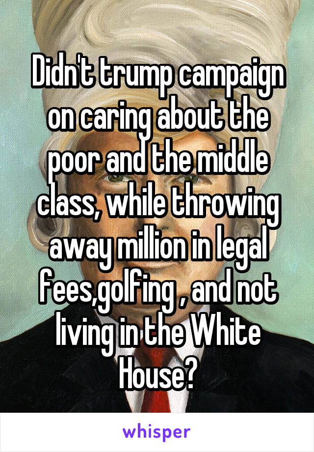 Didn't trump campaign on caring about the poor and the middle class, while throwing away million in legal fees,golfing , and not living in the White House?