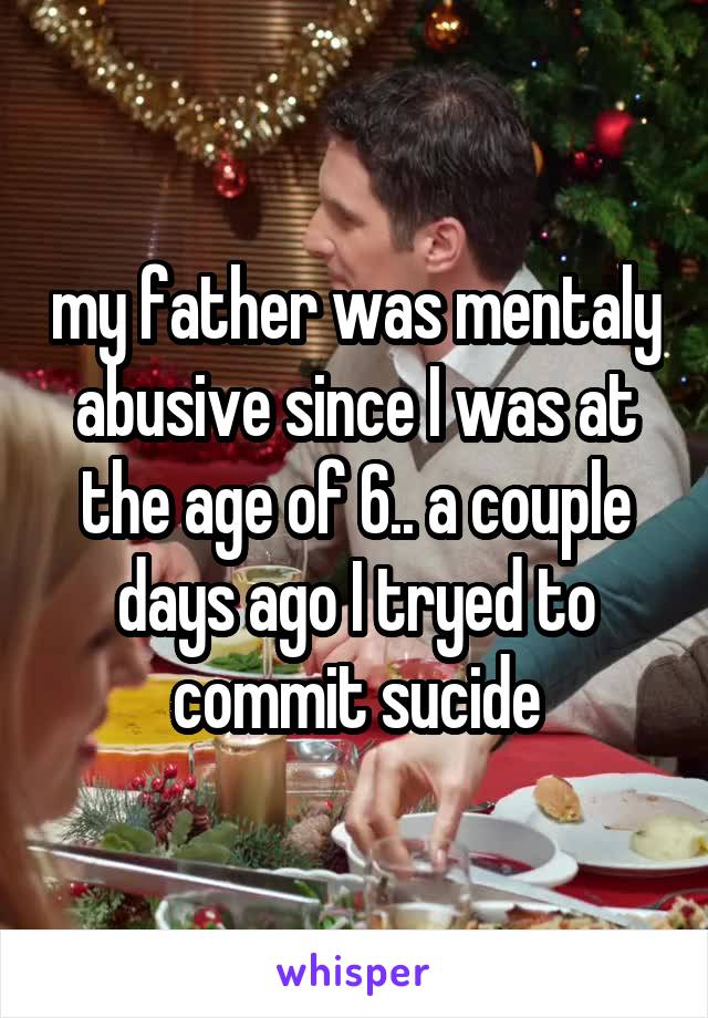 my father was mentaly abusive since I was at the age of 6.. a couple days ago I tryed to commit sucide