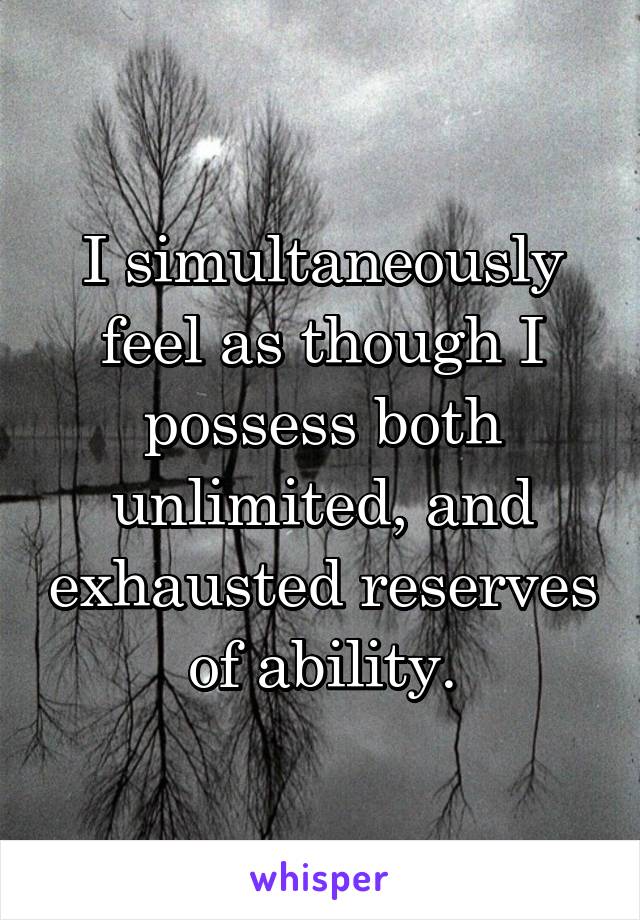 I simultaneously feel as though I possess both unlimited, and exhausted reserves of ability.