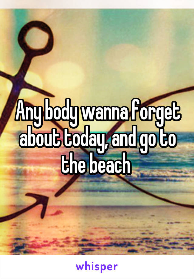 Any body wanna forget about today, and go to the beach 