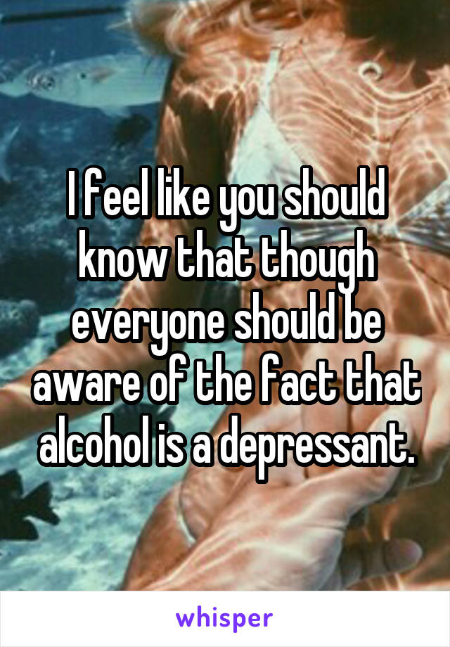 I feel like you should know that though everyone should be aware of the fact that alcohol is a depressant.