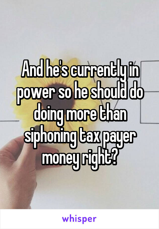 And he's currently in power so he should do doing more than siphoning tax payer money right?