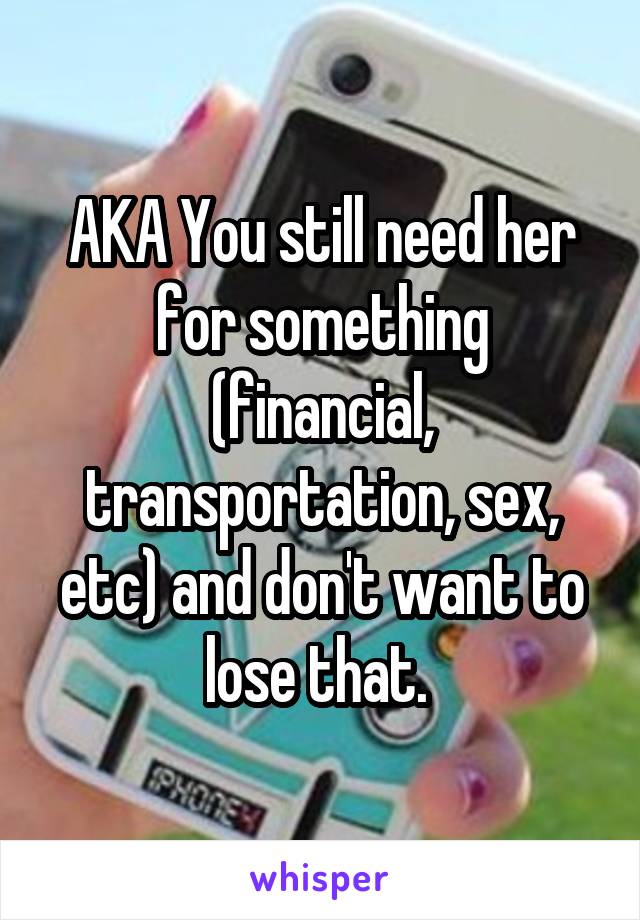 AKA You still need her for something (financial, transportation, sex, etc) and don't want to lose that. 