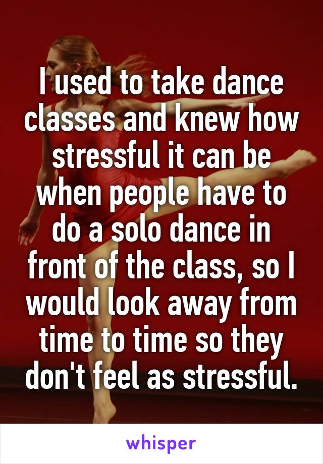I used to take dance classes and knew how stressful it can be when people have to do a solo dance in front of the class, so I would look away from time to time so they don't feel as stressful.
