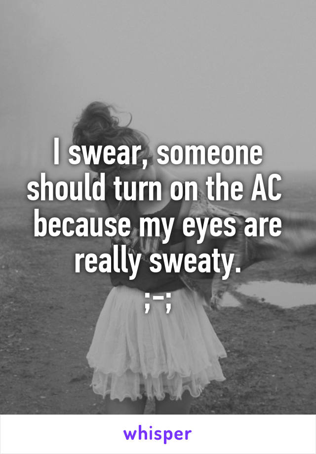 I swear, someone should turn on the AC 
because my eyes are really sweaty.
;-;