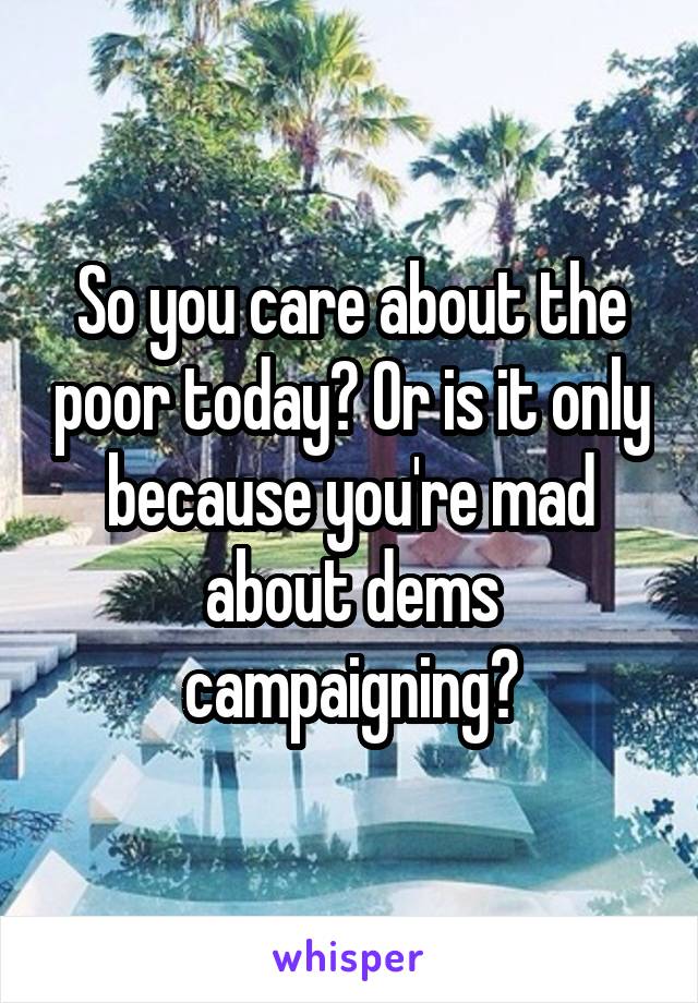 So you care about the poor today? Or is it only because you're mad about dems campaigning?