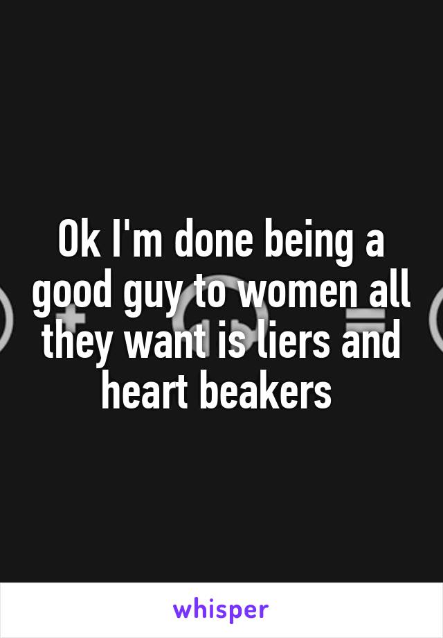 Ok I'm done being a good guy to women all they want is liers and heart beakers 
