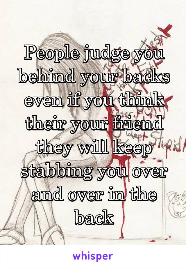 People judge you behind your backs even if you think their your friend they will keep stabbing you over and over in the back