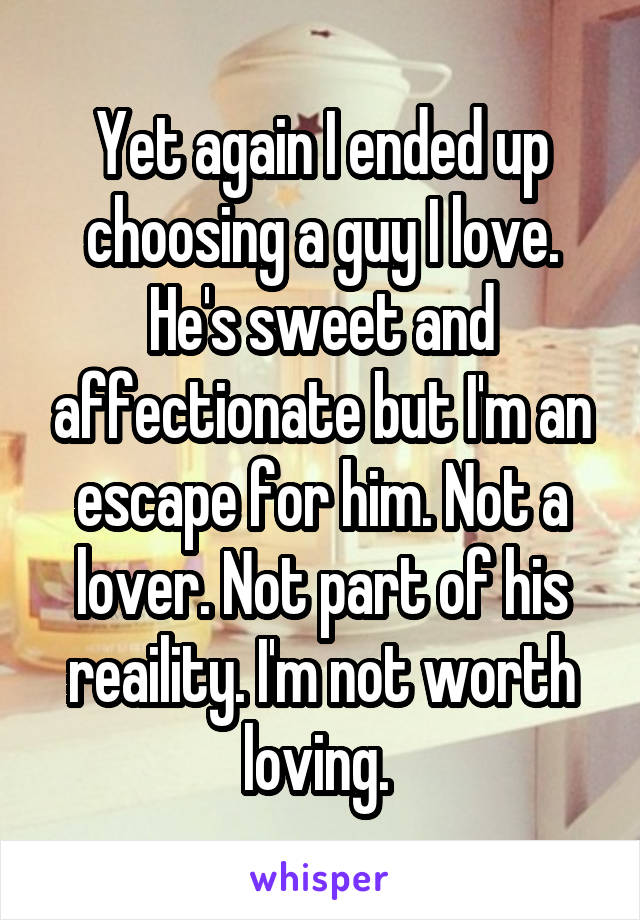 Yet again I ended up choosing a guy I love. He's sweet and affectionate but I'm an escape for him. Not a lover. Not part of his reaility. I'm not worth loving. 