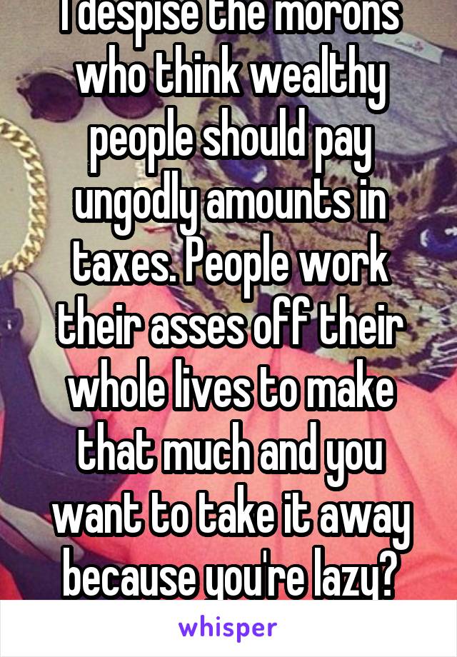 I despise the morons who think wealthy people should pay ungodly amounts in taxes. People work their asses off their whole lives to make that much and you want to take it away because you're lazy? Kys