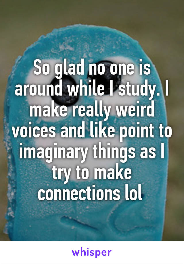 So glad no one is around while I study. I make really weird voices and like point to imaginary things as I try to make connections lol 