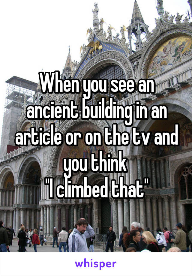 When you see an ancient building in an article or on the tv and you think 
"I climbed that"