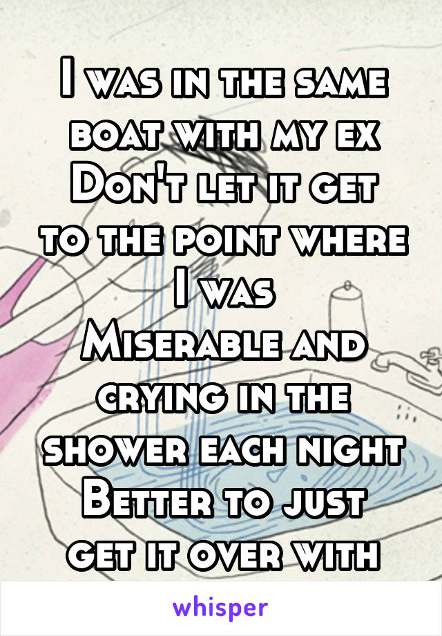 I was in the same boat with my ex
Don't let it get to the point where I was
Miserable and crying in the shower each night
Better to just get it over with
