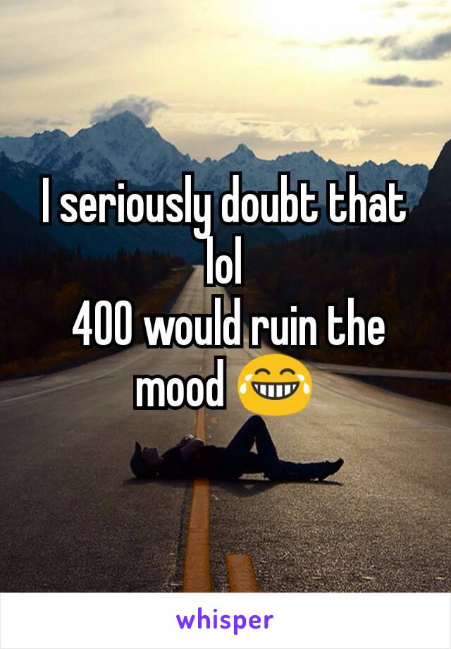 I seriously doubt that lol
 400 would ruin the mood 😂