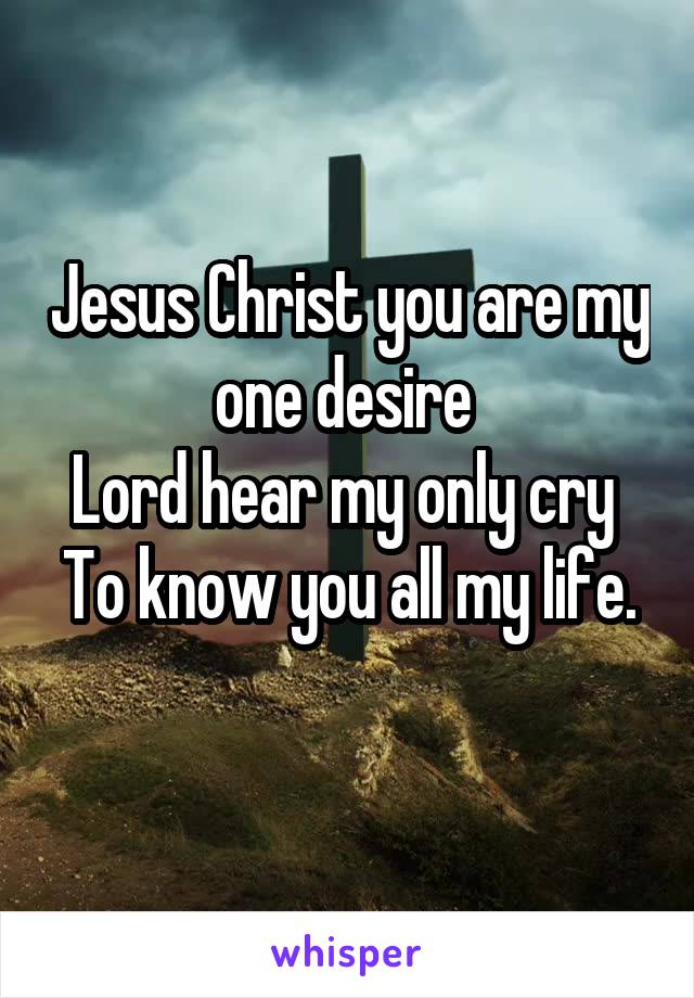 Jesus Christ you are my one desire 
Lord hear my only cry 
To know you all my life. 