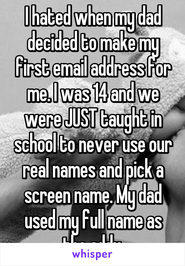 I hated when my dad decided to make my first email address for me. I was 14 and we were JUST taught in school to never use our real names and pick a screen name. My dad used my full name as the addy.