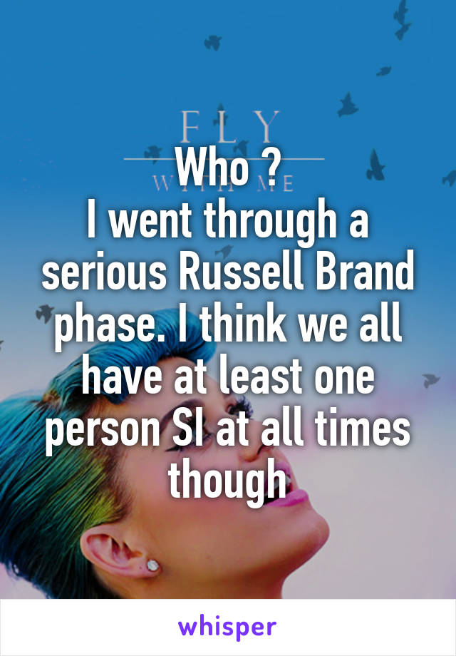 Who ?
I went through a serious Russell Brand phase. I think we all have at least one person SI at all times though