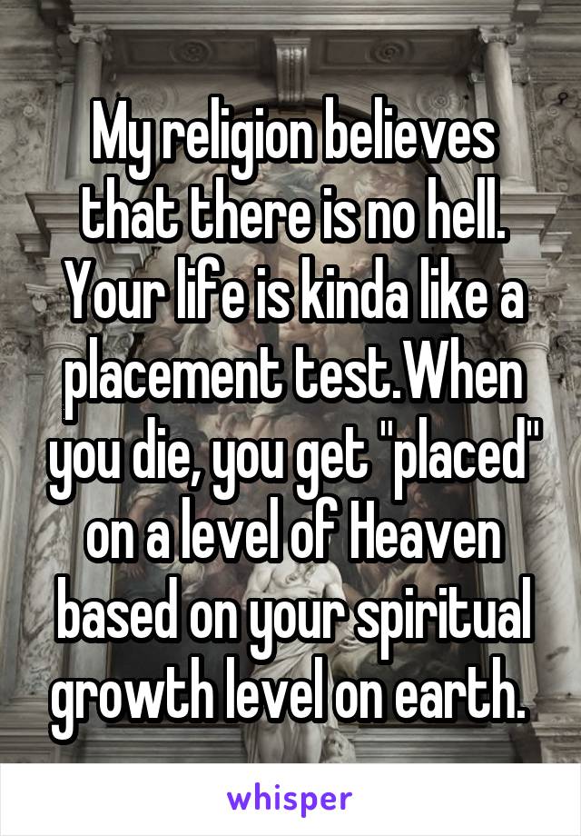 My religion believes that there is no hell. Your life is kinda like a placement test.When you die, you get "placed" on a level of Heaven based on your spiritual growth level on earth. 