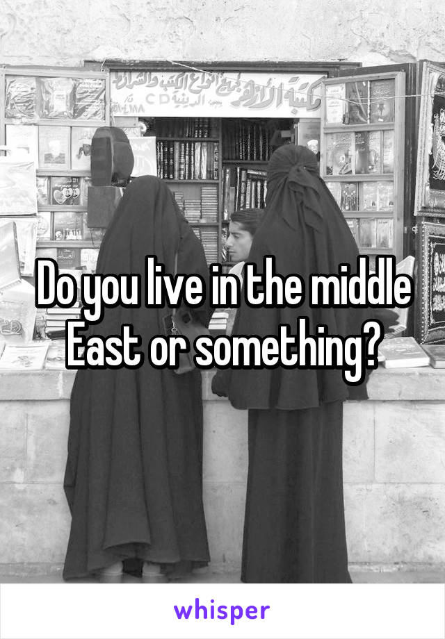 Do you live in the middle East or something?